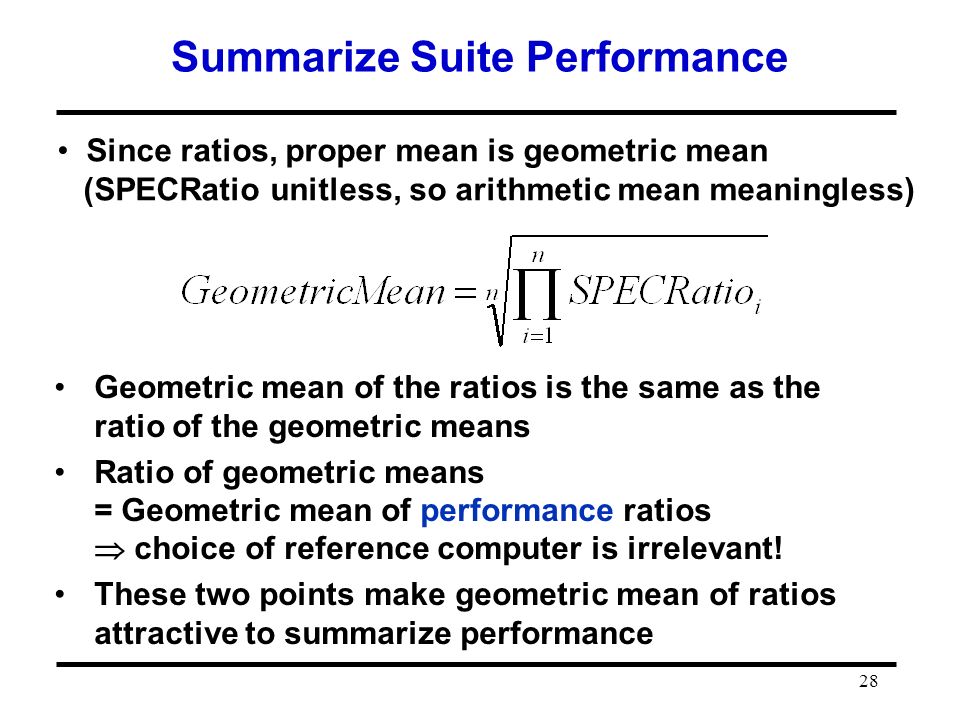 28 Summarize Suite Performance Since ratios, proper mean is geometric mean (SPECRatio unitless, so arithmetic mean meaningless) Geometric mean of the ratios is the same as the ratio of the geometric means Ratio of geometric means = Geometric mean of performance ratios  choice of reference computer is irrelevant.