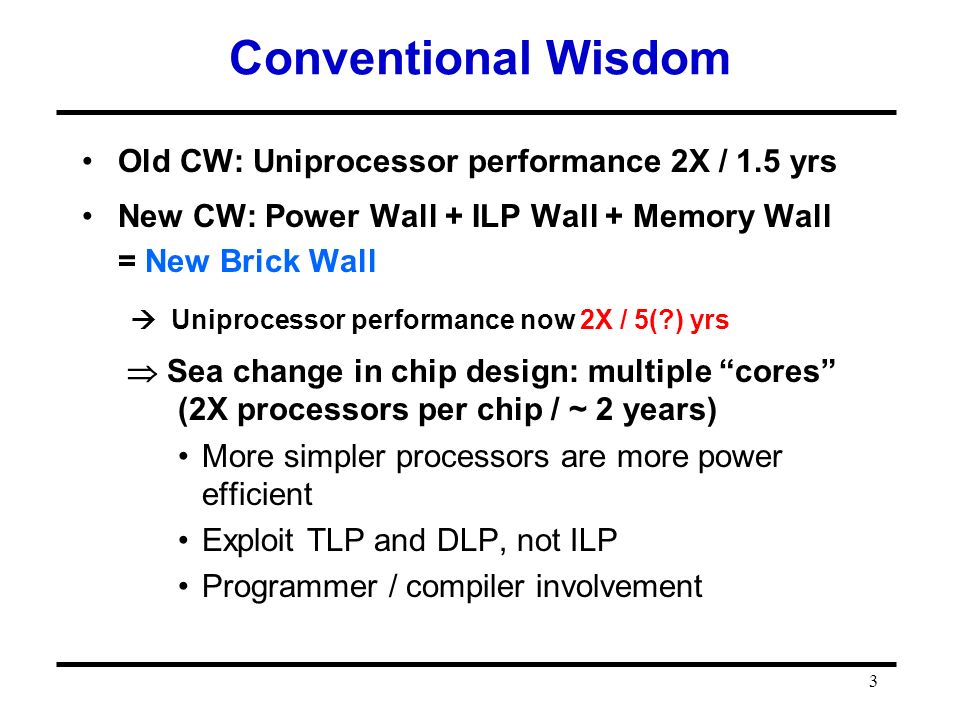 3 Conventional Wisdom Old CW: Uniprocessor performance 2X / 1.5 yrs New CW: Power Wall + ILP Wall + Memory Wall = New Brick Wall  Uniprocessor performance now 2X / 5( ) yrs  Sea change in chip design: multiple cores (2X processors per chip / ~ 2 years) More simpler processors are more power efficient Exploit TLP and DLP, not ILP Programmer / compiler involvement