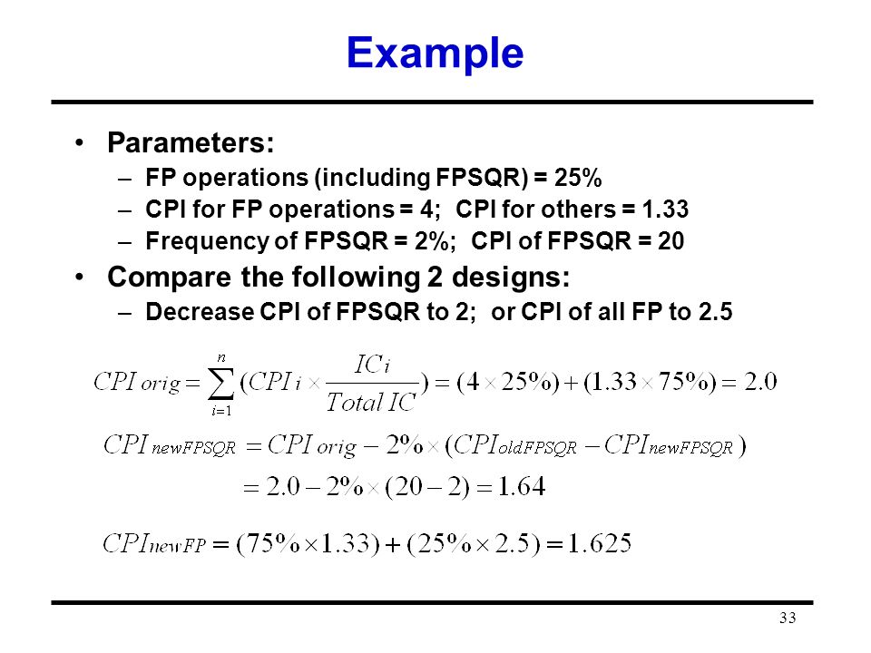 33 Example Parameters: –FP operations (including FPSQR) = 25% –CPI for FP operations = 4; CPI for others = 1.33 –Frequency of FPSQR = 2%; CPI of FPSQR = 20 Compare the following 2 designs: –Decrease CPI of FPSQR to 2; or CPI of all FP to 2.5