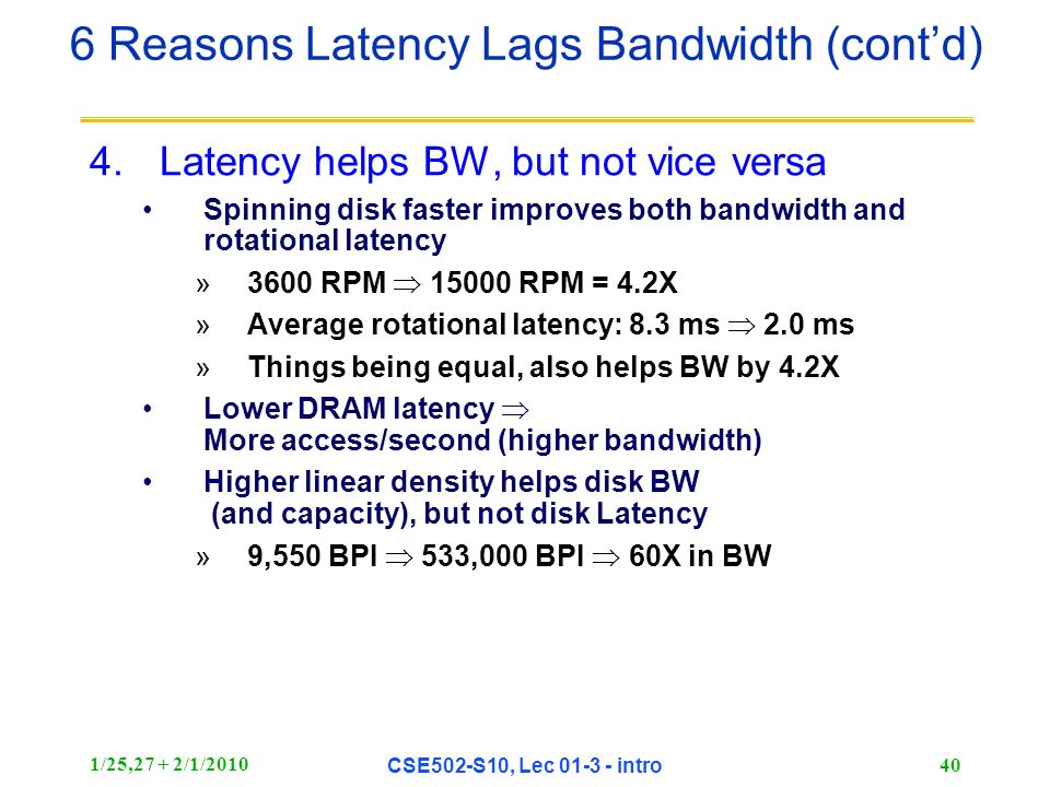 1/25,27 + 2/1/2010 CSE502-S10, Lec intro 40 4.Latency helps BW, but not vice versa Spinning disk faster improves both bandwidth and rotational latency »3600 RPM  RPM = 4.2X »Average rotational latency: 8.3 ms  2.0 ms »Things being equal, also helps BW by 4.2X Lower DRAM latency  More access/second (higher bandwidth) Higher linear density helps disk BW (and capacity), but not disk Latency »9,550 BPI  533,000 BPI  60X in BW 6 Reasons Latency Lags Bandwidth (cont’d)