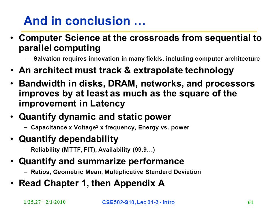 1/25,27 + 2/1/2010 CSE502-S10, Lec intro 61 And in conclusion … Computer Science at the crossroads from sequential to parallel computing –Salvation requires innovation in many fields, including computer architecture An architect must track & extrapolate technology Bandwidth in disks, DRAM, networks, and processors improves by at least as much as the square of the improvement in Latency Quantify dynamic and static power –Capacitance x Voltage 2 x frequency, Energy vs.