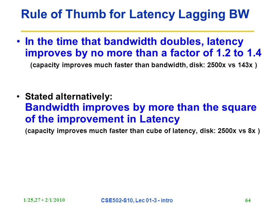 1/25,27 + 2/1/2010 CSE502-S10, Lec intro 64 Rule of Thumb for Latency Lagging BW In the time that bandwidth doubles, latency improves by no more than a factor of 1.2 to 1.4 (capacity improves much faster than bandwidth, disk: 2500x vs 143x ) Stated alternatively: Bandwidth improves by more than the square of the improvement in Latency (capacity improves much faster than cube of latency, disk: 2500x vs 8x )