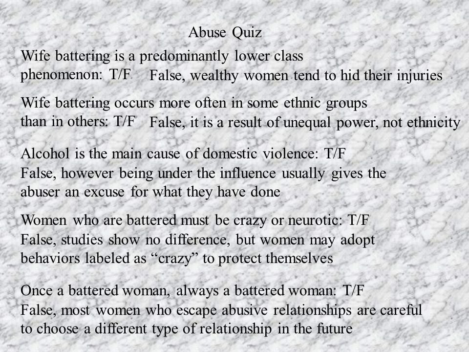 Abuse Quiz Wife battering is a predominantly lower class phenomenon: T/F False, wealthy women tend to hid their injuries Wife battering occurs more often in some ethnic groups than in others: T/F False, it is a result of unequal power, not ethnicity Alcohol is the main cause of domestic violence: T/F False, however being under the influence usually gives the abuser an excuse for what they have done Women who are battered must be crazy or neurotic: T/F False, studies show no difference, but women may adopt behaviors labeled as crazy to protect themselves Once a battered woman, always a battered woman: T/F False, most women who escape abusive relationships are careful to choose a different type of relationship in the future