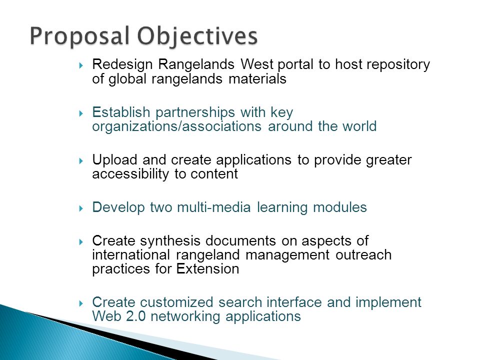  Redesign Rangelands West portal to host repository of global rangelands materials  Establish partnerships with key organizations/associations around the world  Upload and create applications to provide greater accessibility to content  Develop two multi-media learning modules  Create synthesis documents on aspects of international rangeland management outreach practices for Extension  Create customized search interface and implement Web 2.0 networking applications