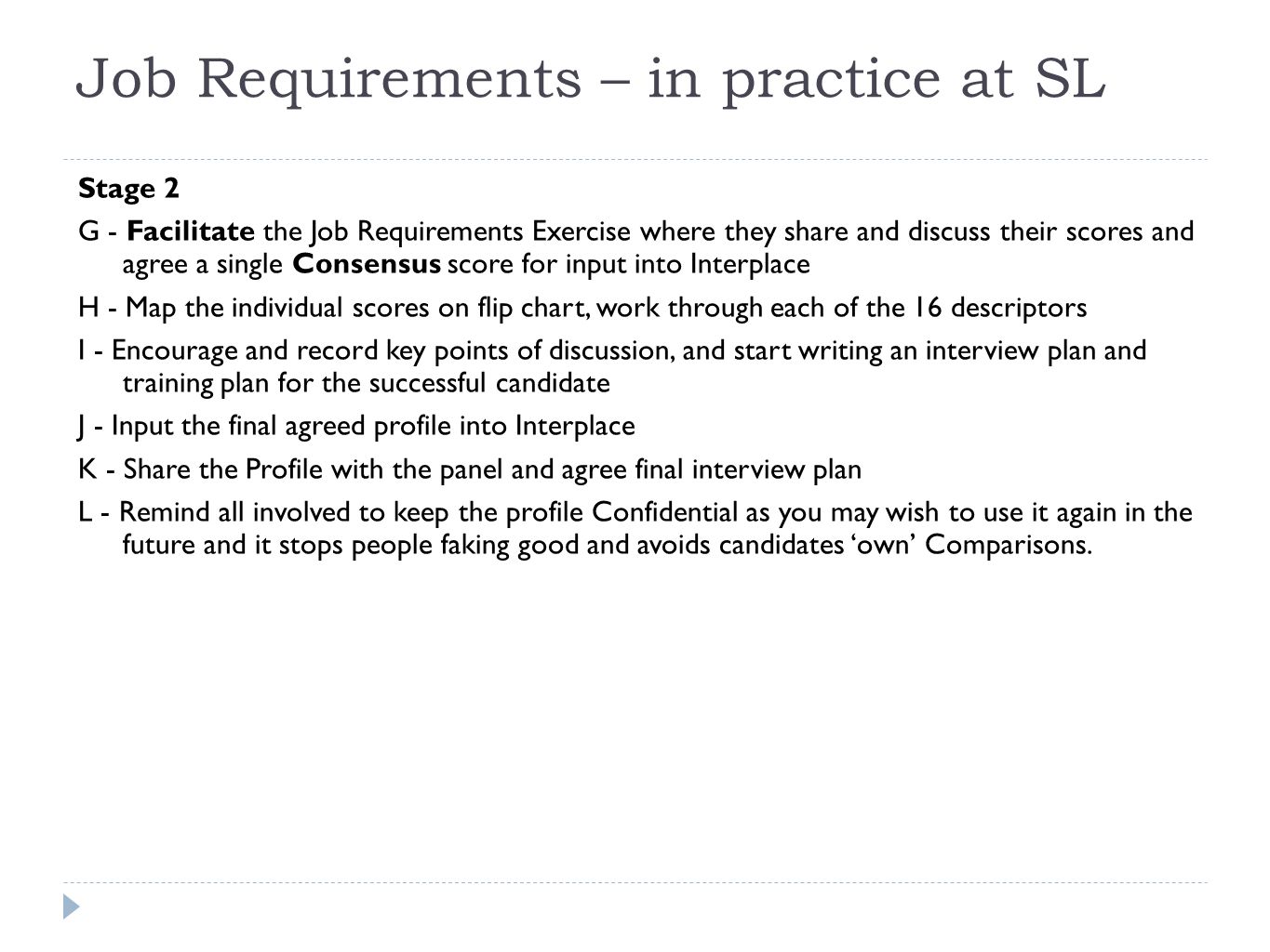 Job Requirements – in practice at SL Stage 2 G - Facilitate the Job Requirements Exercise where they share and discuss their scores and agree a single Consensus score for input into Interplace H - Map the individual scores on flip chart, work through each of the 16 descriptors I - Encourage and record key points of discussion, and start writing an interview plan and training plan for the successful candidate J - Input the final agreed profile into Interplace K - Share the Profile with the panel and agree final interview plan L - Remind all involved to keep the profile Confidential as you may wish to use it again in the future and it stops people faking good and avoids candidates ‘own’ Comparisons.