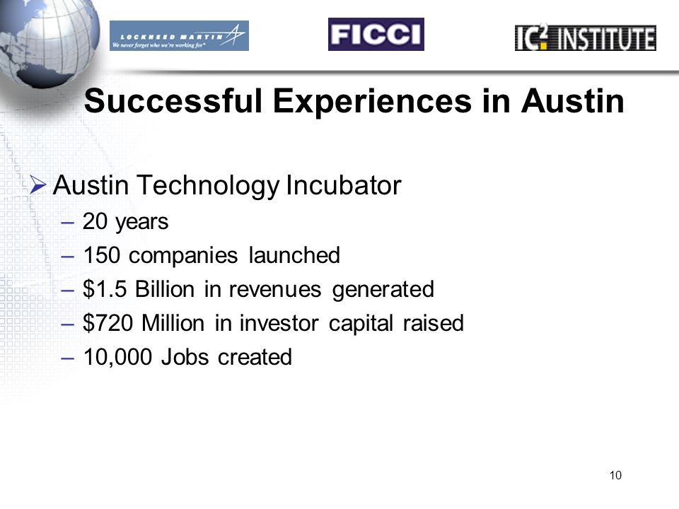 10 Successful Experiences in Austin  Austin Technology Incubator –20 years –150 companies launched –$1.5 Billion in revenues generated –$720 Million in investor capital raised –10,000 Jobs created