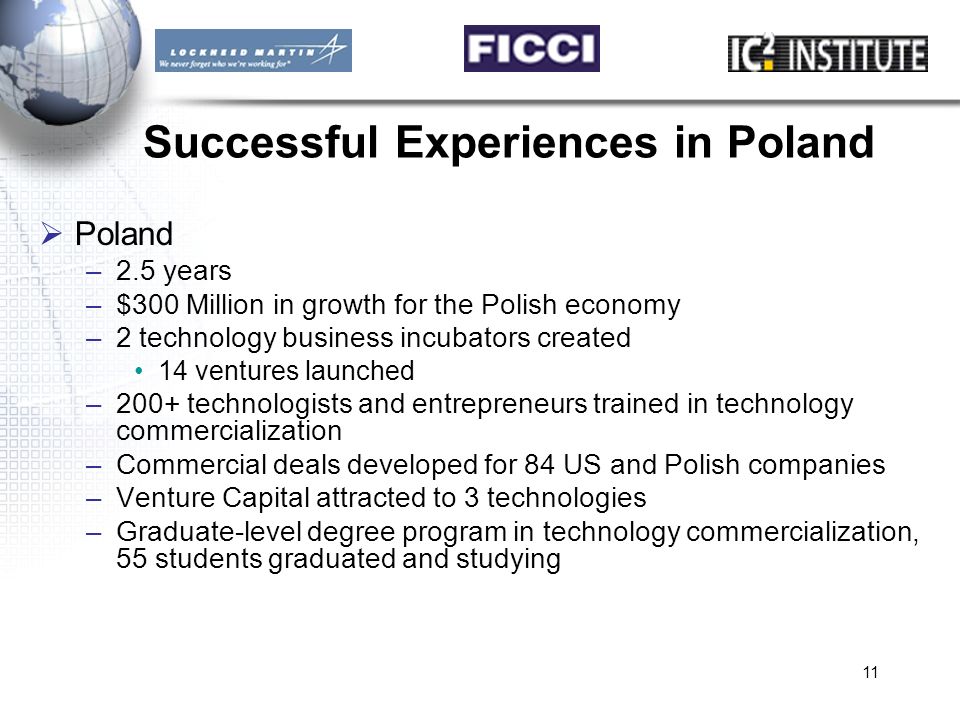 11 Successful Experiences in Poland  Poland –2.5 years –$300 Million in growth for the Polish economy –2 technology business incubators created 14 ventures launched –200+ technologists and entrepreneurs trained in technology commercialization –Commercial deals developed for 84 US and Polish companies –Venture Capital attracted to 3 technologies –Graduate-level degree program in technology commercialization, 55 students graduated and studying