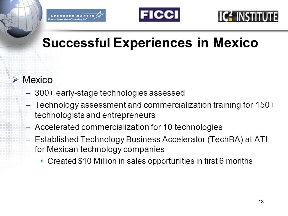 13 Successful Experiences in Mexico  Mexico –300+ early-stage technologies assessed –Technology assessment and commercialization training for 150+ technologists and entrepreneurs –Accelerated commercialization for 10 technologies –Established Technology Business Accelerator (TechBA) at ATI for Mexican technology companies Created $10 Million in sales opportunities in first 6 months