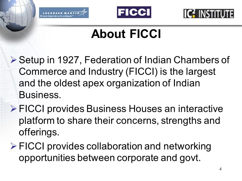 4 About FICCI  Setup in 1927, Federation of Indian Chambers of Commerce and Industry (FICCI) is the largest and the oldest apex organization of Indian Business.