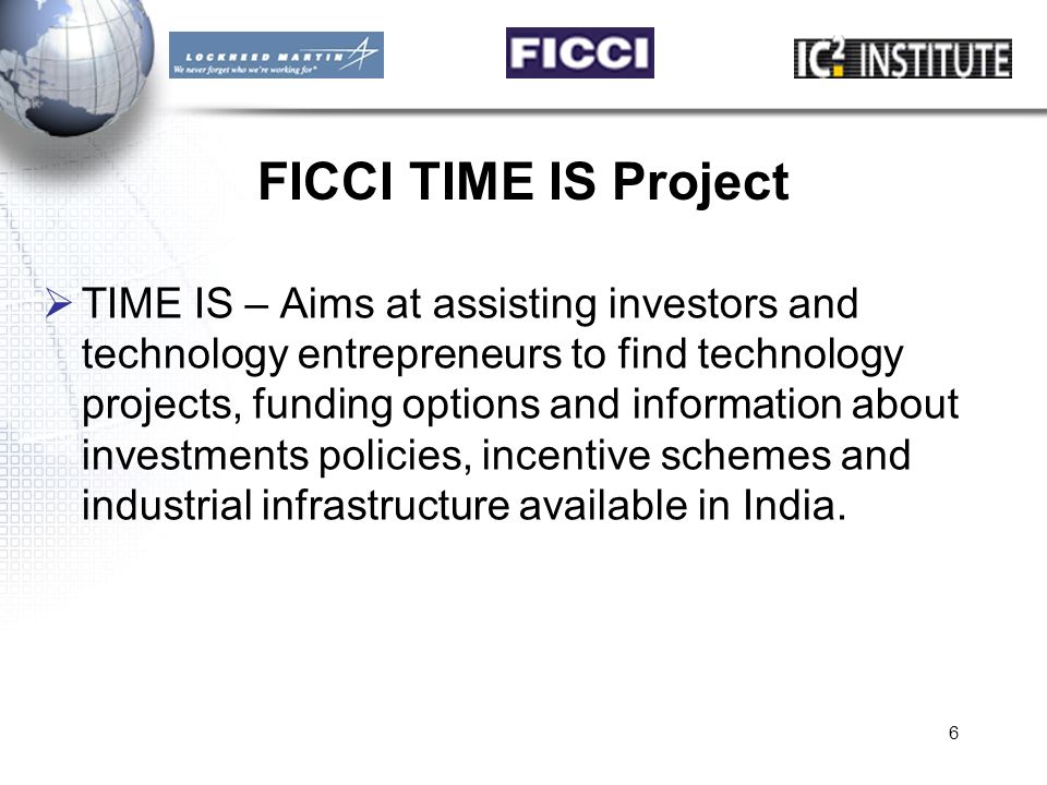 6 FICCI TIME IS Project  TIME IS – Aims at assisting investors and technology entrepreneurs to find technology projects, funding options and information about investments policies, incentive schemes and industrial infrastructure available in India.