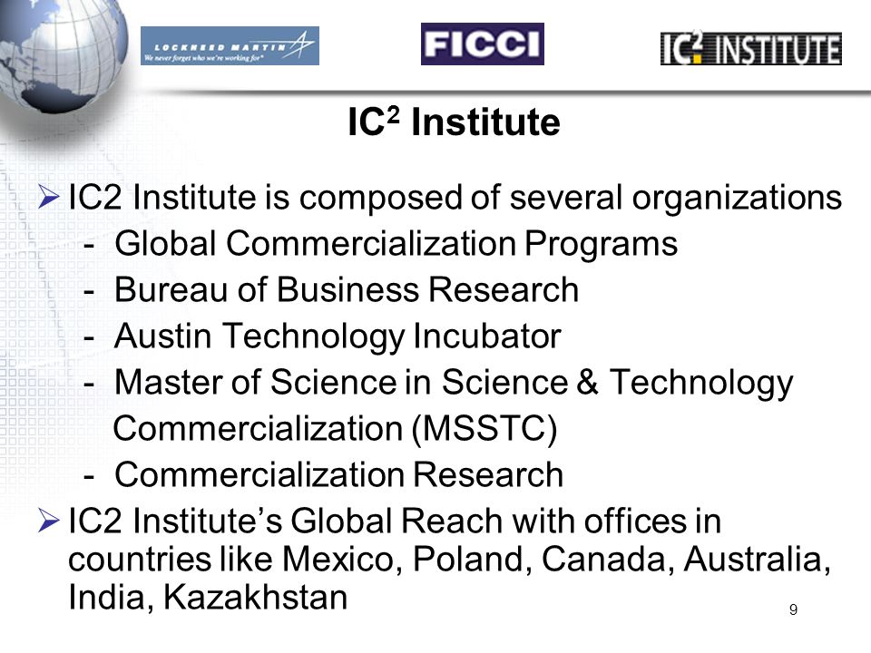 9 IC 2 Institute  IC2 Institute is composed of several organizations - Global Commercialization Programs - Bureau of Business Research - Austin Technology Incubator - Master of Science in Science & Technology Commercialization (MSSTC) - Commercialization Research  IC2 Institute’s Global Reach with offices in countries like Mexico, Poland, Canada, Australia, India, Kazakhstan