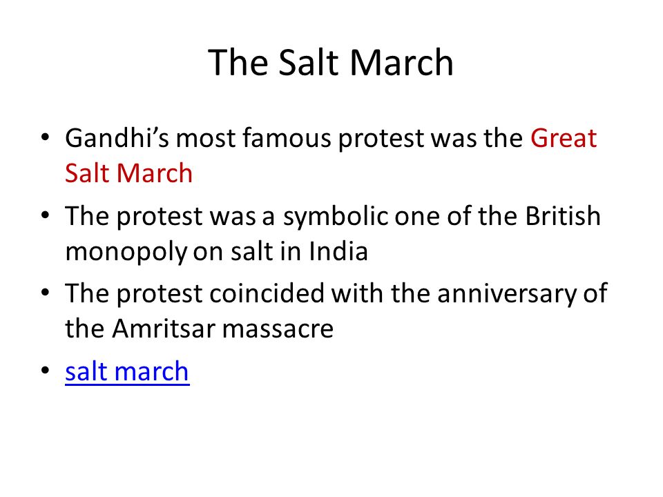 The Salt March Gandhi’s most famous protest was the Great Salt March The protest was a symbolic one of the British monopoly on salt in India The protest coincided with the anniversary of the Amritsar massacre salt march