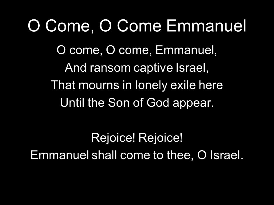 O Come, O Come Emmanuel O come, O come, Emmanuel, And ransom captive Israel, That mourns in lonely exile here Until the Son of God appear.