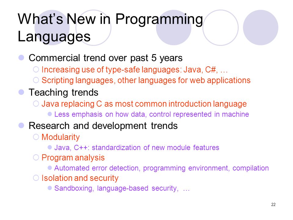 22 What’s New in Programming Languages Commercial trend over past 5 years  Increasing use of type-safe languages: Java, C#, …  Scripting languages, other languages for web applications Teaching trends  Java replacing C as most common introduction language Less emphasis on how data, control represented in machine Research and development trends  Modularity Java, C++: standardization of new module features  Program analysis Automated error detection, programming environment, compilation  Isolation and security Sandboxing, language-based security, …