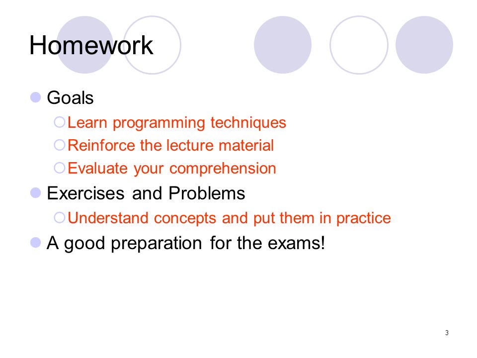 3 Homework Goals  Learn programming techniques  Reinforce the lecture material  Evaluate your comprehension Exercises and Problems  Understand concepts and put them in practice A good preparation for the exams!