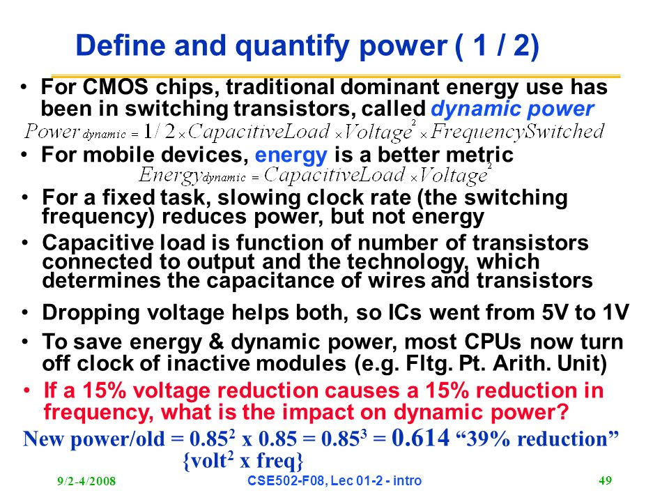9/2-4/2008CSE502-F08, Lec intro 49 Define and quantify power ( 1 / 2) For CMOS chips, traditional dominant energy use has been in switching transistors, called dynamic power For mobile devices, energy is a better metric For a fixed task, slowing clock rate (the switching frequency) reduces power, but not energy Capacitive load is function of number of transistors connected to output and the technology, which determines the capacitance of wires and transistors Dropping voltage helps both, so ICs went from 5V to 1V To save energy & dynamic power, most CPUs now turn off clock of inactive modules (e.g.