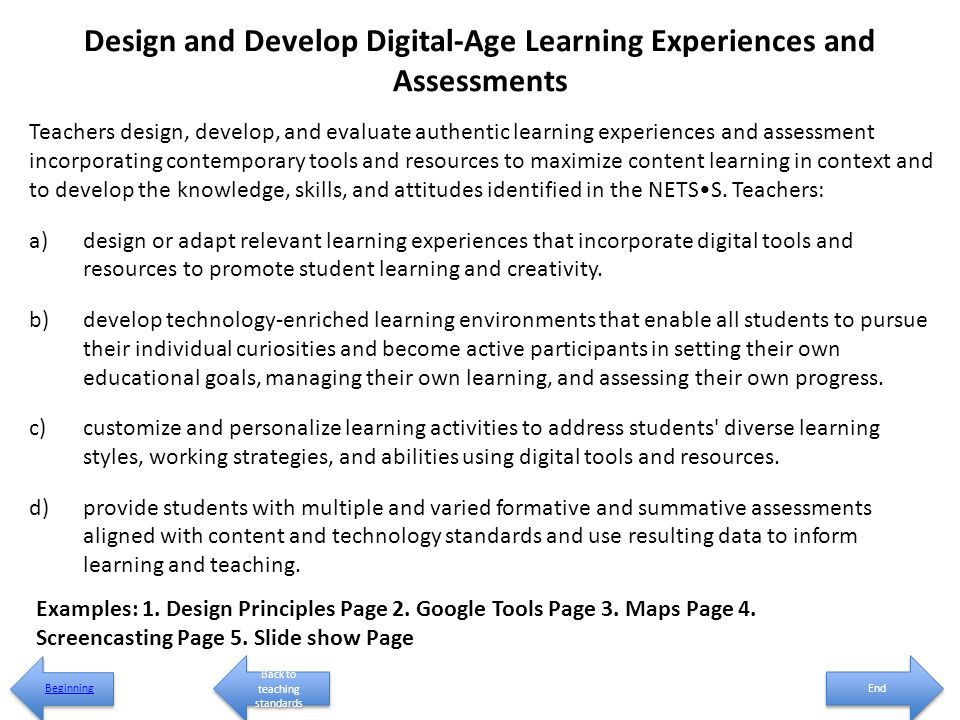Design and Develop Digital-Age Learning Experiences and Assessments Teachers design, develop, and evaluate authentic learning experiences and assessment incorporating contemporary tools and resources to maximize content learning in context and to develop the knowledge, skills, and attitudes identified in the NETSS.