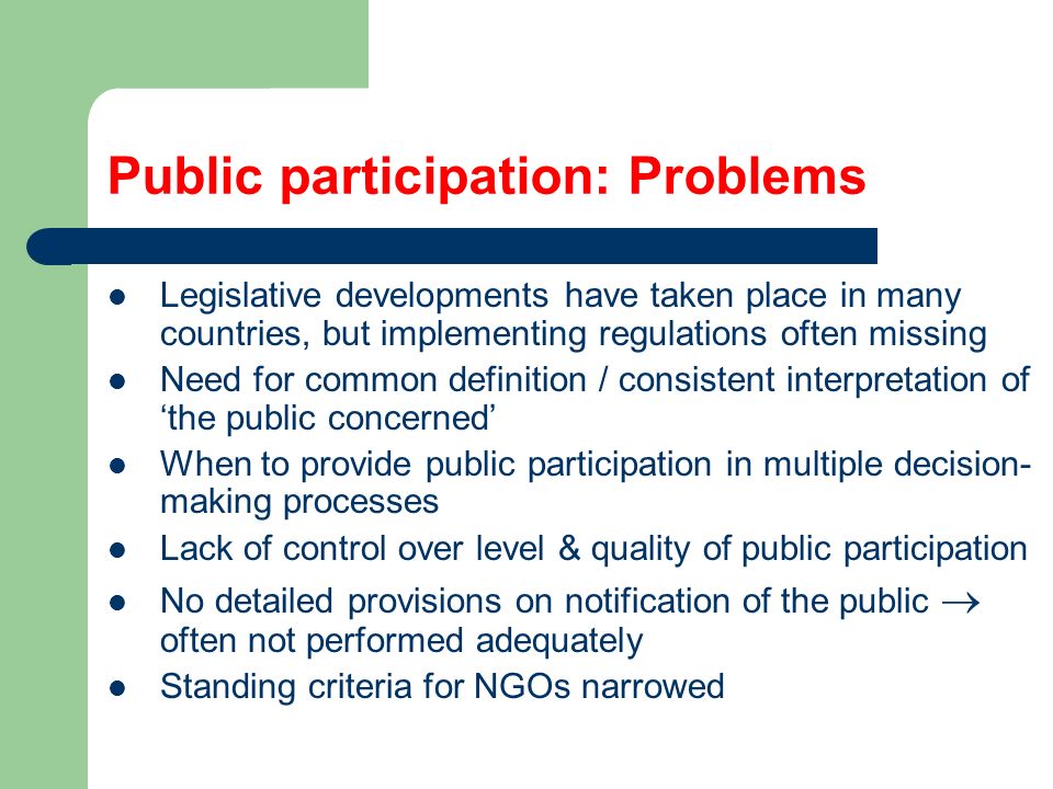 Public participation: Problems Legislative developments have taken place in many countries, but implementing regulations often missing Need for common definition / consistent interpretation of ‘the public concerned’ When to provide public participation in multiple decision- making processes Lack of control over level & quality of public participation No detailed provisions on notification of the public  often not performed adequately Standing criteria for NGOs narrowed