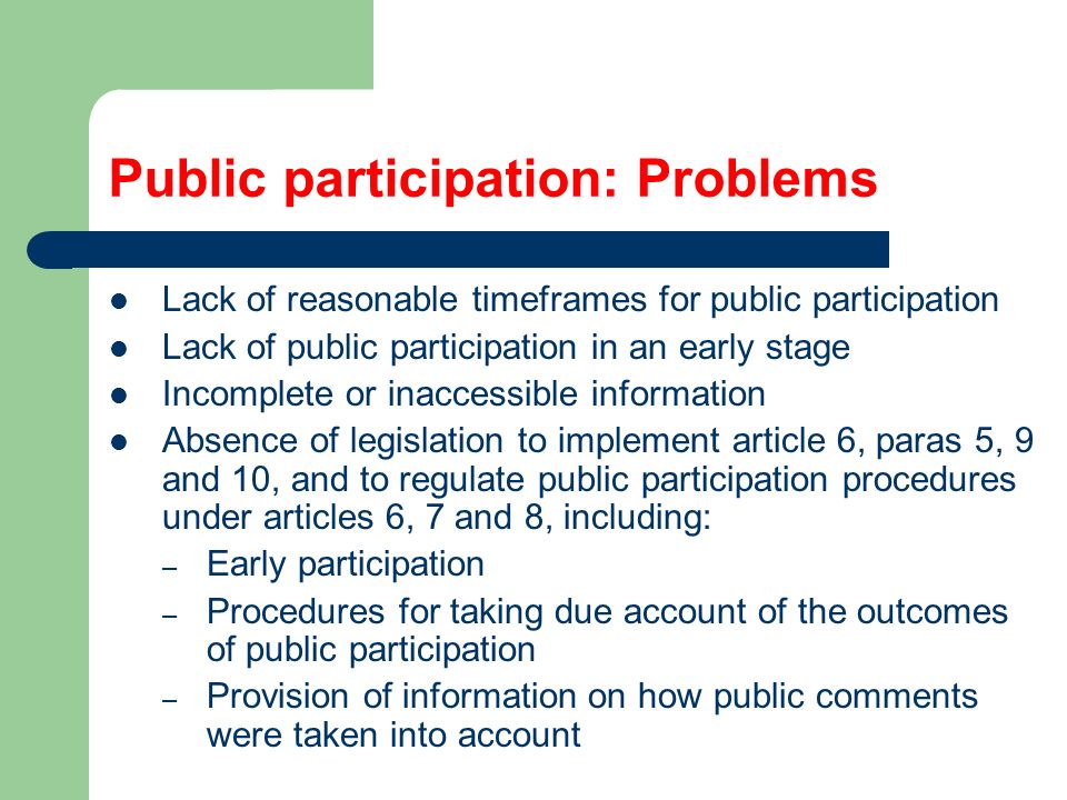 Public participation: Problems Lack of reasonable timeframes for public participation Lack of public participation in an early stage Incomplete or inaccessible information Absence of legislation to implement article 6, paras 5, 9 and 10, and to regulate public participation procedures under articles 6, 7 and 8, including: – Early participation – Procedures for taking due account of the outcomes of public participation – Provision of information on how public comments were taken into account