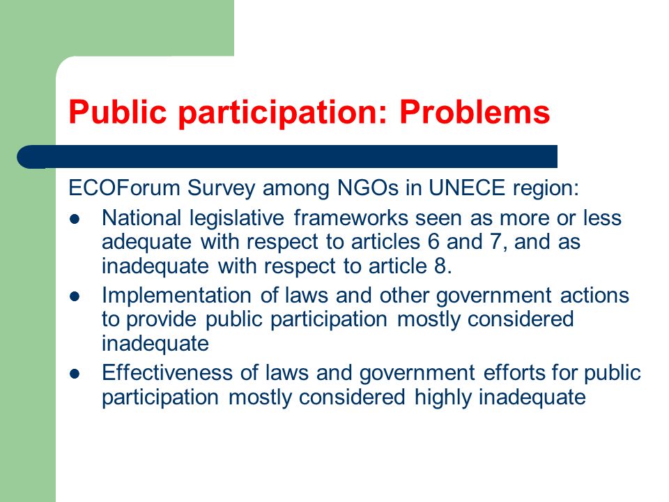 Public participation: Problems ECOForum Survey among NGOs in UNECE region: National legislative frameworks seen as more or less adequate with respect to articles 6 and 7, and as inadequate with respect to article 8.