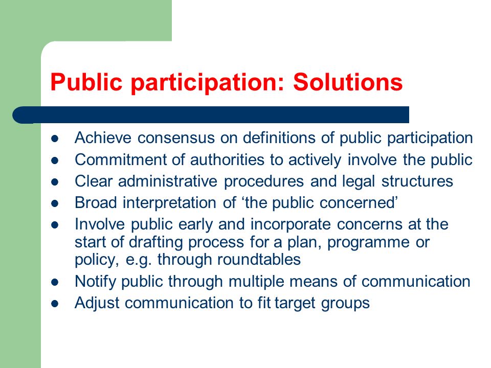 Public participation: Solutions Achieve consensus on definitions of public participation Commitment of authorities to actively involve the public Clear administrative procedures and legal structures Broad interpretation of ‘the public concerned’ Involve public early and incorporate concerns at the start of drafting process for a plan, programme or policy, e.g.