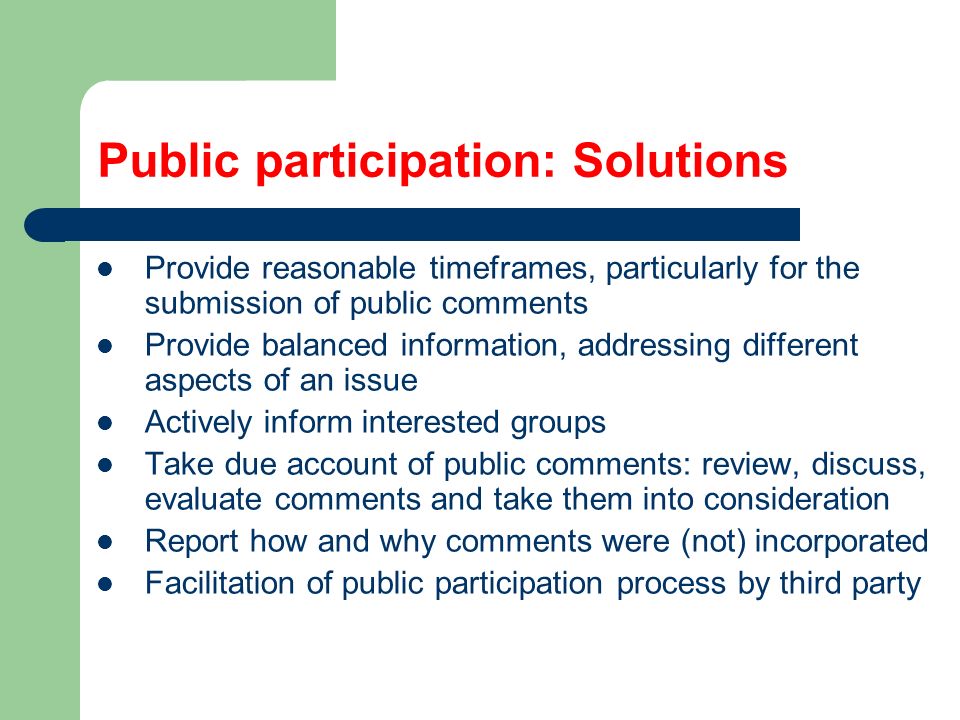 Public participation: Solutions Provide reasonable timeframes, particularly for the submission of public comments Provide balanced information, addressing different aspects of an issue Actively inform interested groups Take due account of public comments: review, discuss, evaluate comments and take them into consideration Report how and why comments were (not) incorporated Facilitation of public participation process by third party