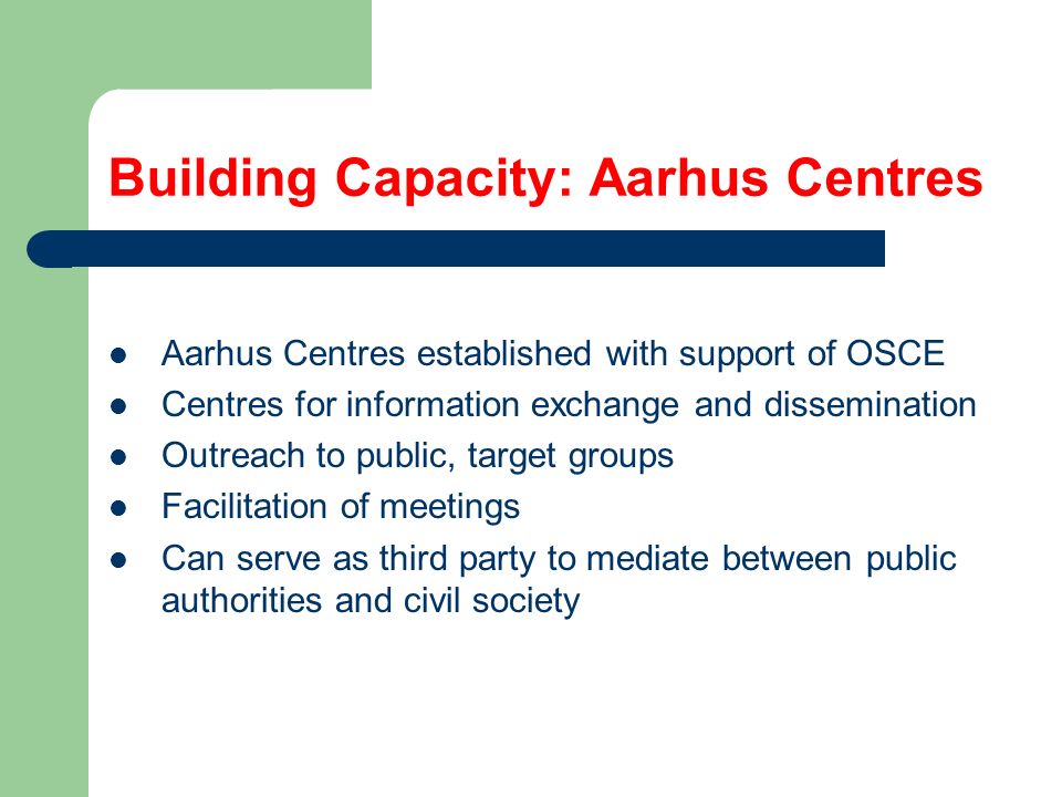 Building Capacity: Aarhus Centres Aarhus Centres established with support of OSCE Centres for information exchange and dissemination Outreach to public, target groups Facilitation of meetings Can serve as third party to mediate between public authorities and civil society