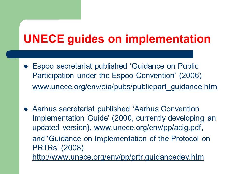 UNECE guides on implementation Espoo secretariat published ‘Guidance on Public Participation under the Espoo Convention’ (2006)   Aarhus secretariat published ‘Aarhus Convention Implementation Guide’ (2000, currently developing an updated version),   and‘Guidance on Implementation of the Protocol on PRTRs’ (2008)