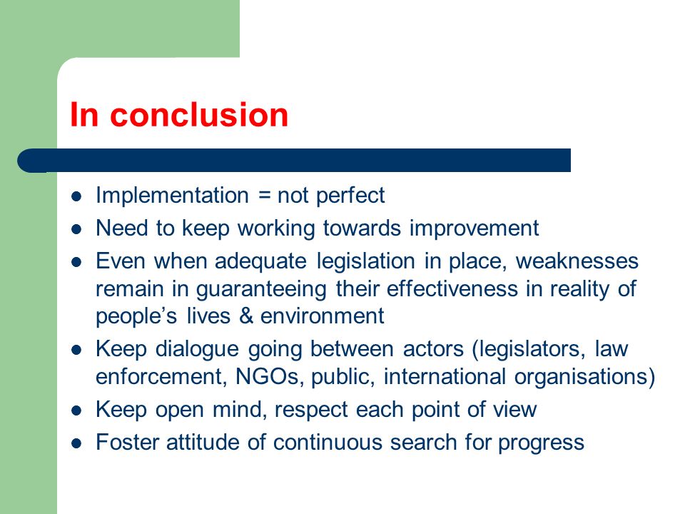 In conclusion Implementation = not perfect Need to keep working towards improvement Even when adequate legislation in place, weaknesses remain in guaranteeing their effectiveness in reality of people’s lives & environment Keep dialogue going between actors (legislators, law enforcement, NGOs, public, international organisations) Keep open mind, respect each point of view Foster attitude of continuous search for progress