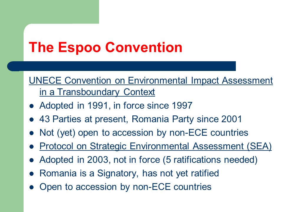 The Espoo Convention UNECE Convention on Environmental Impact Assessment in a Transboundary Context Adopted in 1991, in force since Parties at present, Romania Party since 2001 Not (yet) open to accession by non-ECE countries Protocol on Strategic Environmental Assessment (SEA) Adopted in 2003, not in force (5 ratifications needed) Romania is a Signatory, has not yet ratified Open to accession by non-ECE countries