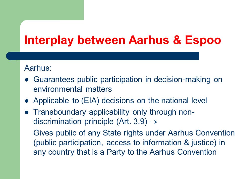 Interplay between Aarhus & Espoo Aarhus: Guarantees public participation in decision-making on environmental matters Applicable to (EIA) decisions on the national level Transboundary applicability only through non- discrimination principle (Art.