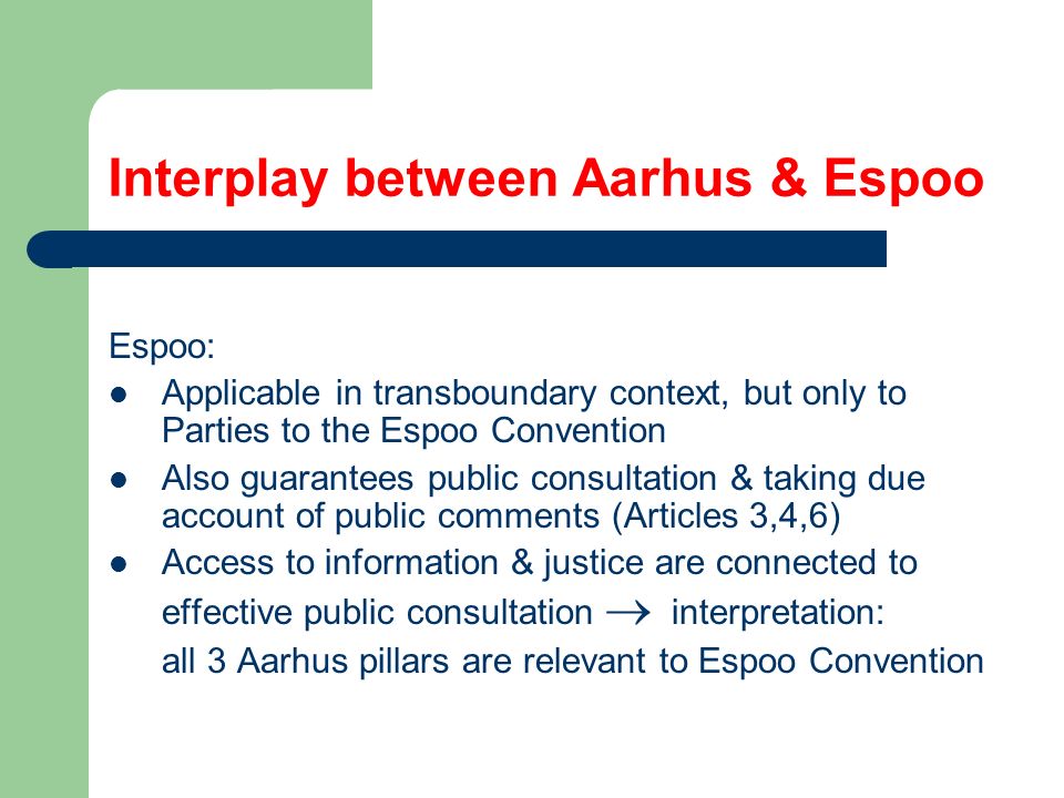 Interplay between Aarhus & Espoo Espoo: Applicable in transboundary context, but only to Parties to the Espoo Convention Also guarantees public consultation & taking due account of public comments (Articles 3,4,6) Access to information & justice are connected to effective public consultation  interpretation: all 3 Aarhus pillars are relevant to Espoo Convention