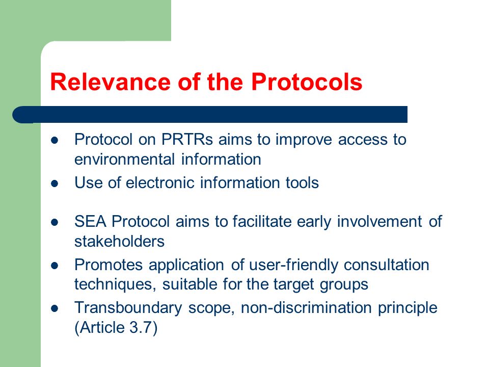 Relevance of the Protocols Protocol on PRTRs aims to improve access to environmental information Use of electronic information tools SEA Protocol aims to facilitate early involvement of stakeholders Promotes application of user-friendly consultation techniques, suitable for the target groups Transboundary scope, non-discrimination principle (Article 3.7)