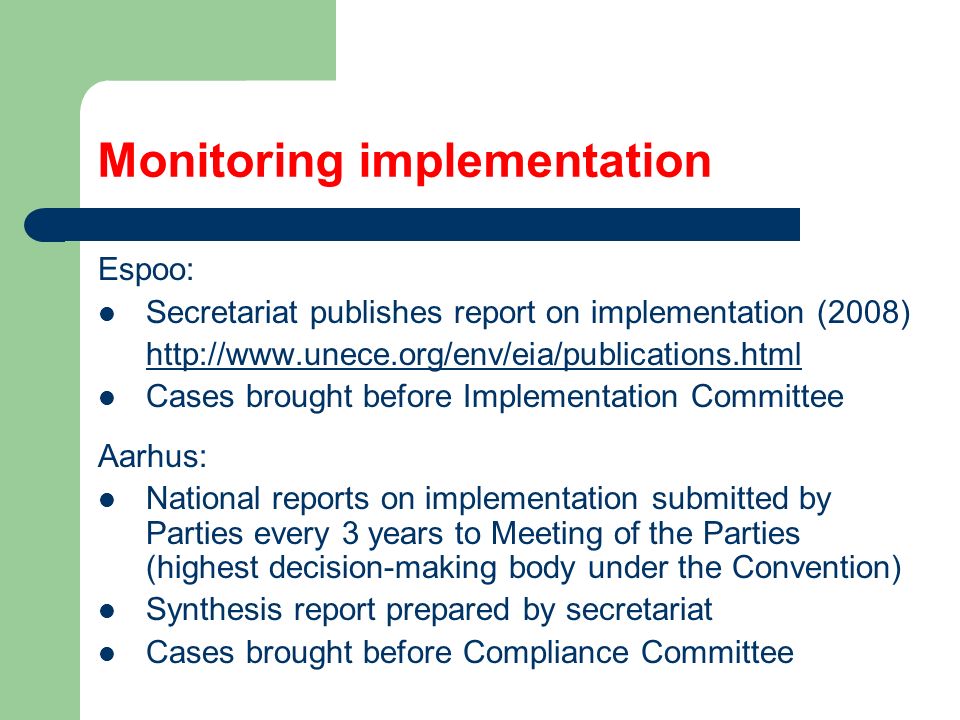 Monitoring implementation Espoo: Secretariat publishes report on implementation (2008)   Cases brought before Implementation Committee Aarhus: National reports on implementation submitted by Parties every 3 years to Meeting of the Parties (highest decision-making body under the Convention) Synthesis report prepared by secretariat Cases brought before Compliance Committee