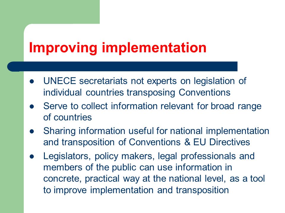 Improving implementation UNECE secretariats not experts on legislation of individual countries transposing Conventions Serve to collect information relevant for broad range of countries Sharing information useful for national implementation and transposition of Conventions & EU Directives Legislators, policy makers, legal professionals and members of the public can use information in concrete, practical way at the national level, as a tool to improve implementation and transposition