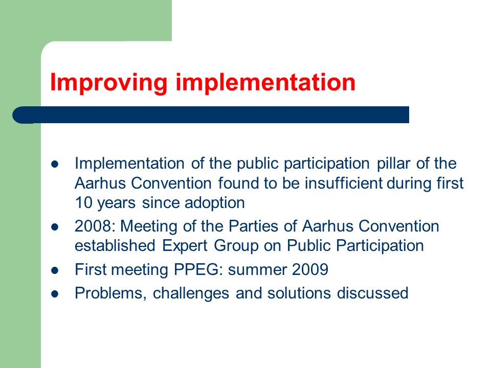 Improving implementation Implementation of the public participation pillar of the Aarhus Convention found to be insufficient during first 10 years since adoption 2008: Meeting of the Parties of Aarhus Convention established Expert Group on Public Participation First meeting PPEG: summer 2009 Problems, challenges and solutions discussed