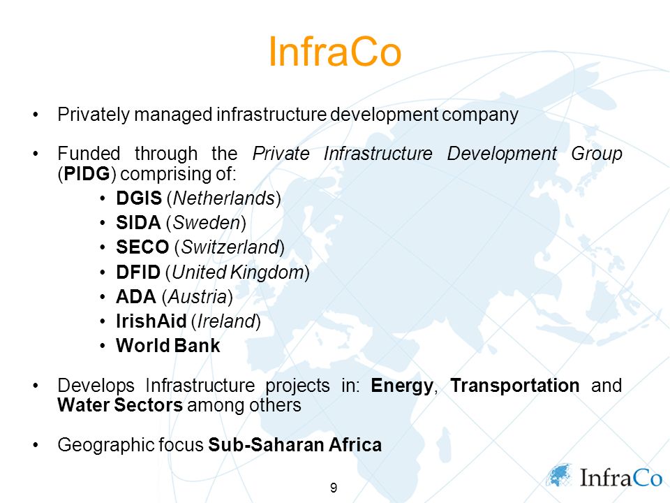 9 InfraCo Privately managed infrastructure development company Funded through the Private Infrastructure Development Group (PIDG) comprising of: DGIS (Netherlands) SIDA (Sweden) SECO (Switzerland) DFID (United Kingdom) ADA (Austria) IrishAid (Ireland) World Bank Develops Infrastructure projects in: Energy, Transportation and Water Sectors among others Geographic focus Sub-Saharan Africa
