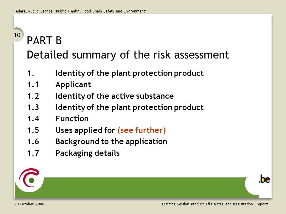 Federal Public Service ‘Public Health, Food Chain Safety and Environment’ 23 October Training Session Product File Notes and Registration Reports PART B Detailed summary of the risk assessment 1.Identity of the plant protection product 1.1Applicant 1.2Identity of the active substance 1.3Identity of the plant protection product 1.4Function 1.5Uses applied for (see further) 1.6Background to the application 1.7Packaging details