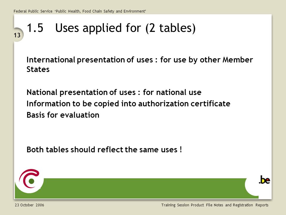 Federal Public Service ‘Public Health, Food Chain Safety and Environment’ 23 October Training Session Product File Notes and Registration Reports 1.5Uses applied for (2 tables) International presentation of uses : for use by other Member States National presentation of uses : for national use Information to be copied into authorization certificate Basis for evaluation Both tables should reflect the same uses !