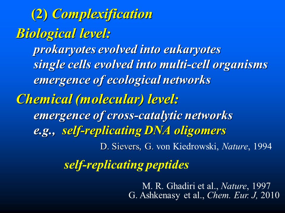 Biological level: Biological level: prokaryotes evolved into eukaryotes single cells evolved into multi-cell organisms emergence of ecological networks Chemical (molecular) level: emergence of cross-catalytic networks e.g., self-replicating DNA oligomers D.