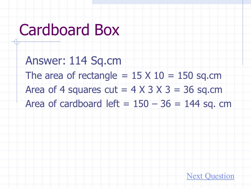 Cardboard Box Answer: 114 Sq.cm The area of rectangle = 15 X 10 = 150 sq.cm Area of 4 squares cut = 4 X 3 X 3 = 36 sq.cm Area of cardboard left = 150 – 36 = 144 sq.