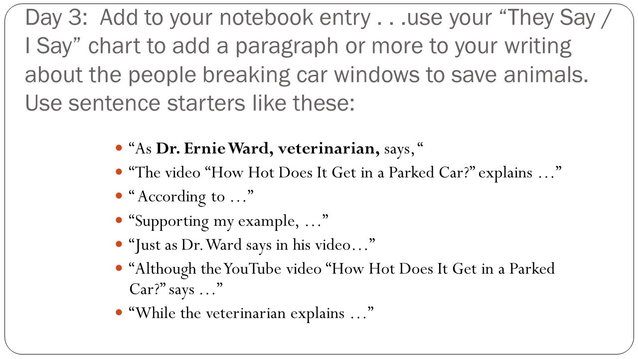 Day 3: Add to your notebook entry...use your They Say / I Say chart to add a paragraph or more to your writing about the people breaking car windows to save animals.