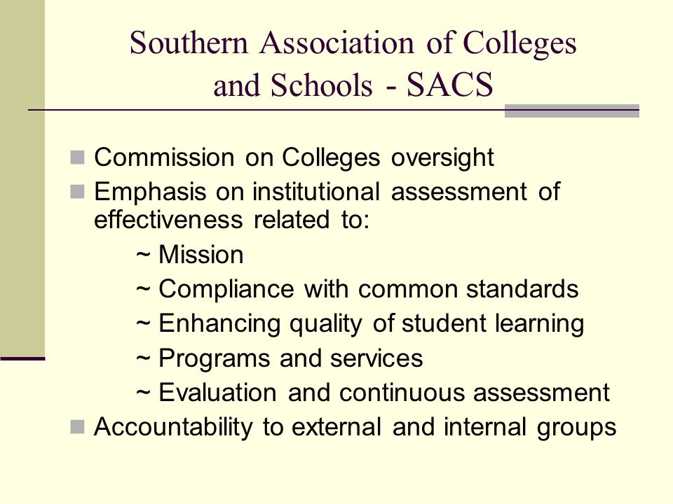 Southern Association of Colleges and Schools - SACS Commission on Colleges oversight Emphasis on institutional assessment of effectiveness related to: ~ Mission ~ Compliance with common standards ~ Enhancing quality of student learning ~ Programs and services ~ Evaluation and continuous assessment Accountability to external and internal groups