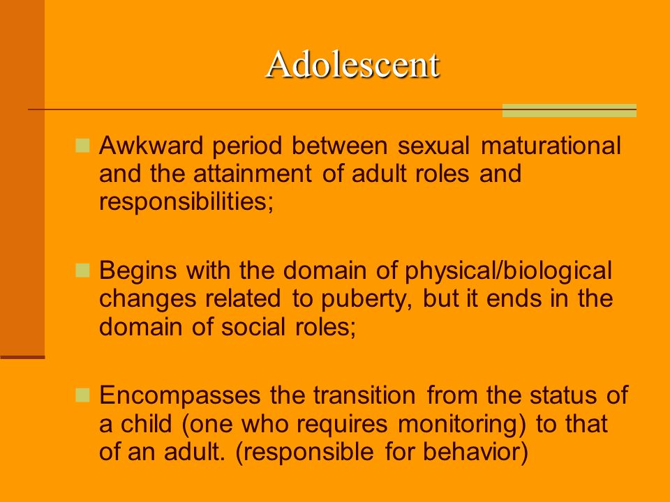 Adolescent Awkward period between sexual maturational and the attainment of adult roles and responsibilities; Begins with the domain of physical/biological changes related to puberty, but it ends in the domain of social roles; Encompasses the transition from the status of a child (one who requires monitoring) to that of an adult.