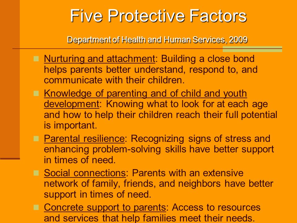 Five Protective Factors Department of Health and Human Services, 2009 Five Protective Factors Department of Health and Human Services, 2009 Nurturing and attachment: Building a close bond helps parents better understand, respond to, and communicate with their children.