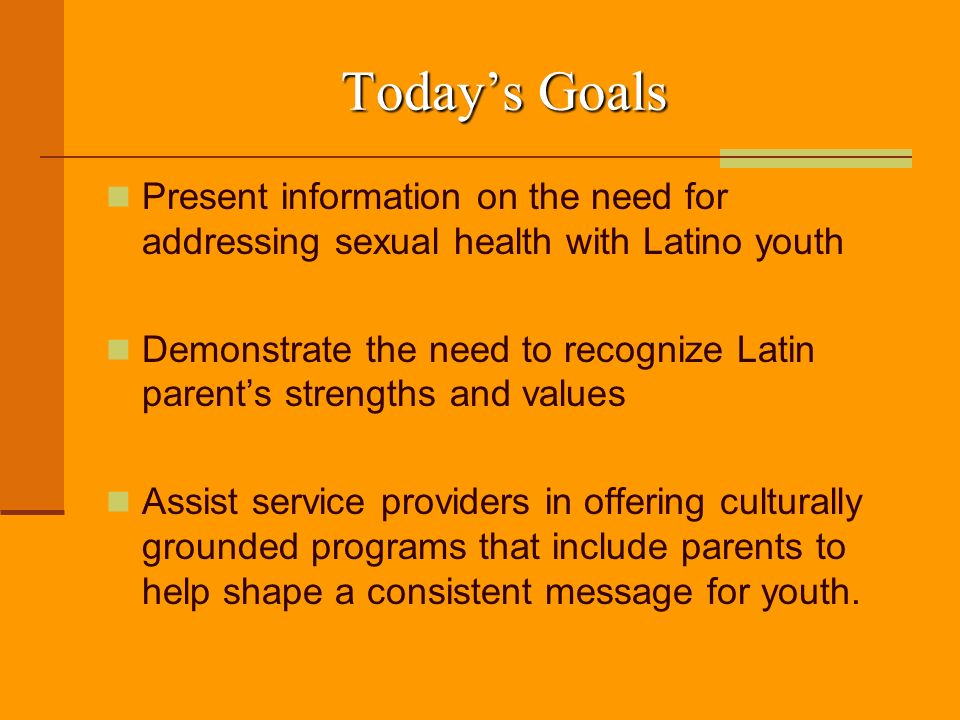 Today’s Goals Present information on the need for addressing sexual health with Latino youth Demonstrate the need to recognize Latin parent’s strengths and values Assist service providers in offering culturally grounded programs that include parents to help shape a consistent message for youth.
