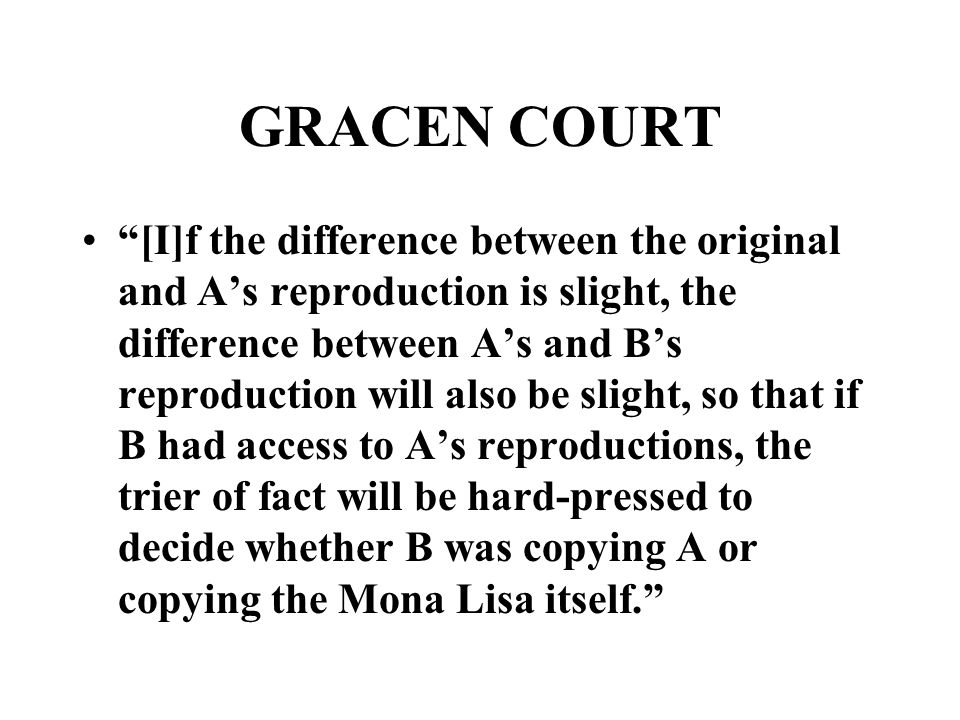 GRACEN COURT [I]f the difference between the original and A’s reproduction is slight, the difference between A’s and B’s reproduction will also be slight, so that if B had access to A’s reproductions, the trier of fact will be hard-pressed to decide whether B was copying A or copying the Mona Lisa itself.
