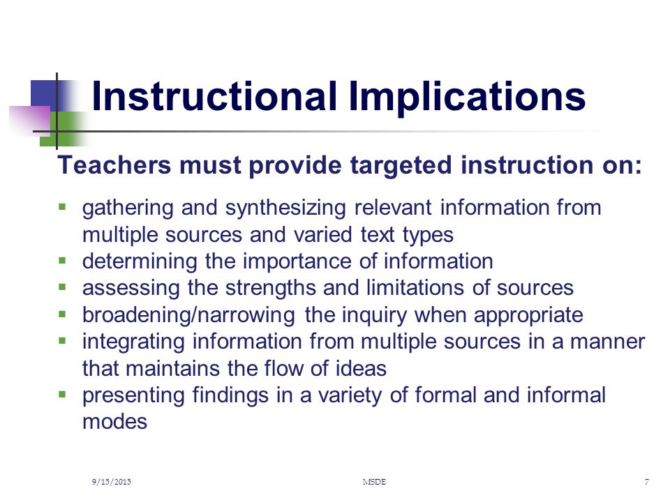 Instructional Implications Teachers must provide targeted instruction on:  gathering and synthesizing relevant information from multiple sources and varied text types  determining the importance of information  assessing the strengths and limitations of sources  broadening/narrowing the inquiry when appropriate  integrating information from multiple sources in a manner that maintains the flow of ideas  presenting findings in a variety of formal and informal modes 9/15/2015MSDE7