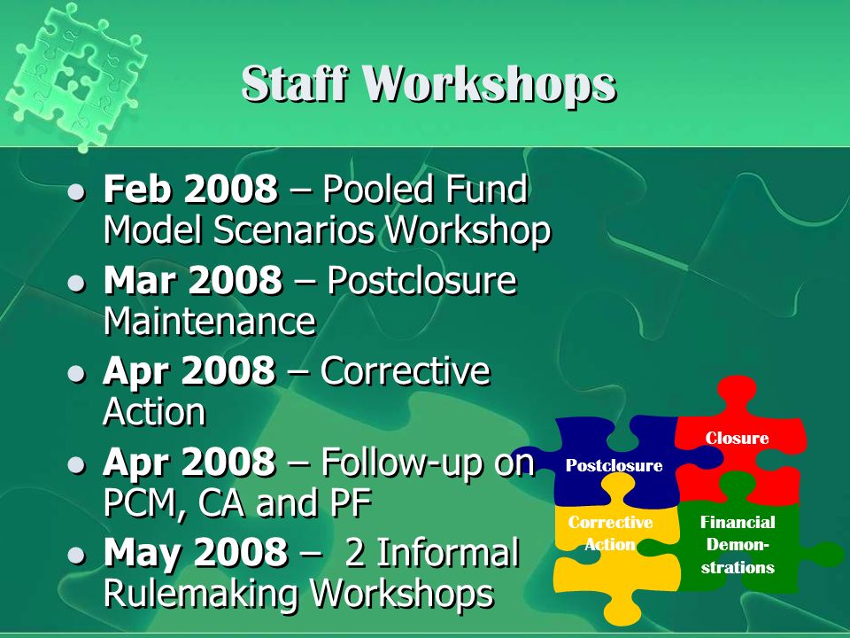Postclosure Closure Financial Demon- strations Corrective Action Staff Workshops Feb 2008 – Pooled Fund Model Scenarios Workshop Mar 2008 – Postclosure Maintenance Apr 2008 – Corrective Action Apr 2008 – Follow-up on PCM, CA and PF May 2008 – 2 Informal Rulemaking Workshops Feb 2008 – Pooled Fund Model Scenarios Workshop Mar 2008 – Postclosure Maintenance Apr 2008 – Corrective Action Apr 2008 – Follow-up on PCM, CA and PF May 2008 – 2 Informal Rulemaking Workshops