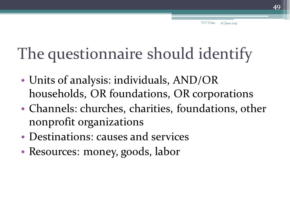 The questionnaire should identify Units of analysis: individuals, AND/OR households, OR foundations, OR corporations Channels: churches, charities, foundations, other nonprofit organizations Destinations: causes and services Resources: money, goods, labor 16 June 2015 WU Wien 49